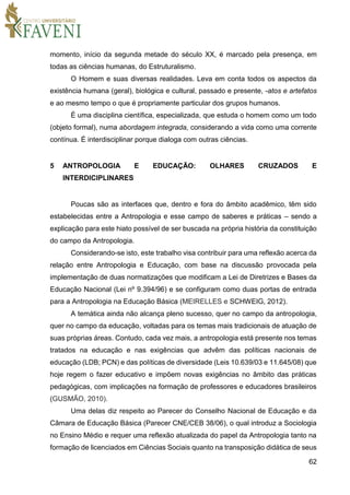 62
momento, início da segunda metade do século XX, é marcado pela presença, em
todas as ciências humanas, do Estruturalismo.
O Homem e suas diversas realidades. Leva em conta todos os aspectos da
existência humana (geral), biológica e cultural, passado e presente, -atos e artefatos
e ao mesmo tempo o que é propriamente particular dos grupos humanos.
É uma disciplina científica, especializada, que estuda o homem como um todo
(objeto formal), numa abordagem integrada, considerando a vida como uma corrente
contínua. É interdisciplinar porque dialoga com outras ciências.
5 ANTROPOLOGIA E EDUCAÇÃO: OLHARES CRUZADOS E
INTERDICIPLINARES
Poucas são as interfaces que, dentro e fora do âmbito acadêmico, têm sido
estabelecidas entre a Antropologia e esse campo de saberes e práticas – sendo a
explicação para este hiato possível de ser buscada na própria história da constituição
do campo da Antropologia.
Considerando-se isto, este trabalho visa contribuir para uma reflexão acerca da
relação entre Antropologia e Educação, com base na discussão provocada pela
implementação de duas normatizações que modificam a Lei de Diretrizes e Bases da
Educação Nacional (Lei nº 9.394/96) e se configuram como duas portas de entrada
para a Antropologia na Educação Básica (MEIRELLES e SCHWEIG, 2012).
A temática ainda não alcança pleno sucesso, quer no campo da antropologia,
quer no campo da educação, voltadas para os temas mais tradicionais de atuação de
suas próprias áreas. Contudo, cada vez mais, a antropologia está presente nos temas
tratados na educação e nas exigências que advêm das políticas nacionais de
educação (LDB; PCN) e das políticas de diversidade (Leis 10.639/03 e 11.645/08) que
hoje regem o fazer educativo e impõem novas exigências no âmbito das práticas
pedagógicas, com implicações na formação de professores e educadores brasileiros
(GUSMÃO, 2010).
Uma delas diz respeito ao Parecer do Conselho Nacional de Educação e da
Câmara de Educação Básica (Parecer CNE/CEB 38/06), o qual introduz a Sociologia
no Ensino Médio e requer uma reflexão atualizada do papel da Antropologia tanto na
formação de licenciados em Ciências Sociais quanto na transposição didática de seus
 