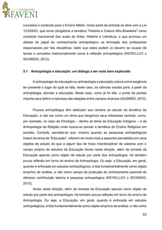 63
conceitos e conteúdo para o Ensino Médio. Outra porta de entrada se abre com a Lei
10.639/03, que torna obrigatória a temática "História e Cultura Afro-Brasileira" como
conteúdo transversal das aulas de Artes, História e Literatura, o que provoca um
debate do papel do conhecimento antropológico na formação dos professores
responsáveis por tais disciplinas, dado que estes podem (e devem) se ocupar de
temas e conceitos tradicionalmente caros à reflexão antropológica (MEIRELLES e
SCHWEIG, 2012).
5.1 Antropologia e educação: um diálogo a ser mais bem explorado
A antropologia da educação ou antropologia e educação coloca como exigência
ter presente o lugar do qual se fala, neste caso, as ciências sociais para, a partir da
antropologia, abordar a educação. Neste caso, como já foi dito, o ponto de partida
importa para definir a natureza das relações entre campos diversos (GUSMÃO, 2010).
Poucos antropólogos têm dedicado sua carreira ao estudo da temática da
Educação, a não ser como um tema que tangencia seus interesses centrais, como,
por exemplo, no caso da Etnologia – dentro do tema da Educação Indígena – e da
Antropologia da Religião onde busca-se pensar a temática do Ensino Religioso em
escolas. Contudo, percebe-se que, mesmo quando as pesquisas antropológicas
tratam do tema da “Educação”, referem-se muito mais a aspectos percebidos em seus
objetos de estudo do que a algum tipo de troca interdisciplinar de saberes com o
campo próprio de estudos da Educação Ainda nesta direção, além da tomada da
Educação apenas como objeto de estudo por parte dos antropólogos, há também
pouca reflexão em torno do ensino de Antropologia. Ou seja: a Educação, em geral,
quando é enfocada em estudos antropológicos, é tida fundamentalmente como objeto
empírico de análise, e não como campo de produção de conhecimento passível de
oferecer contribuição teórica à pesquisa antropológica (MEIRELLES e SCHWEIG,
2012).
Ainda nesta direção, além da tomada da Educação apenas como objeto de
estudo por parte dos antropólogos, há também pouca reflexão em torno do ensino de
Antropologia. Ou seja: a Educação, em geral, quando é enfocada em estudos
antropológicos, é tida fundamentalmente como objeto empírico de análise, e não como
 
