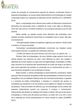 64
campo de produção de conhecimento passível de oferecer contribuição teórica à
pesquisa antropológica. As causas desse distanciamento da Antropologia em relação
à Educação podem ser mapeadas de diferentes formas (MEIRELLES e SCHWEIG,
2012).
Assim, a antropologia como ciência busca avaliar as diferenças e proporcionar
alternativas de intervenção sobre a realidade de modo a não negar as diferenças,
como tem sido comum na história ocidental e nos processos educativos que lhe são
próprios.
Nesse sentido, as relações sociais entre diferentes são entendidas como
relações de poder socialmente construídas em sociedades como a nossa. São eles,
os processos de:
- Homogeneização (objetivo de agentes e agências que operam o tecido social
e implicam um campo de poder)
-Contradição (socialização/sociabilidades construídas nas relações sociais
entre sujeitos diversos e na gestão dos interesses coletivos)
- Conflito (de classe e de outra natureza, tais como raça, cor, gênero, etc.…)
Portanto, falar de antropologia e de seus métodos exige pensá-la como uma
ciência situada, que caminhou do outro” como diferente ao outro” que compõe a
alteridade do mundo moderno no jogo entre homogeneização, contradição e conflito.
Esse caminhar só foi possível pelo estranhamento do social (de longe e de perto) e
pelo modo específico de proceder na construção de um conhecimento do outro”, a
que chamamos etnografia e sua constituição no tempo.
Nesse sentido, a ciência antropológica é essencialmente comparativa. Razão
pela qual, falar de pesquisa etnográfica é falar das possibilidades e limites do encontro
etnográfico e de sua realidade histórica entre dois momentos particulares: o passado
e o presente da prática antropológica; o passado e o presente dos grupos ou
sociedades que estudamos e de nós próprios como sujeitos em relação no processo
de pesquisa. Trata-se também de reafirmar que, em antropologia, teoria e prática são
aspectos indissociáveis quando nos propomos a construir o conhecimento.
Indissociáveis são também as relações entre objeto e método, fato que incide sobre o
antropólogo e o modo como ele pratica sua ciência, ou ainda, tem a ver com o como
ela é praticada por outros pesquisadores em outros campos do saber (GUSMÃO,
2010).
 