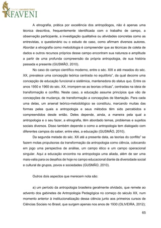 65
A etnografia, prática por excelência dos antropólogos, não é apenas uma
técnica descritiva, frequentemente identificada com o trabalho de campo, a
observação participante, a investigação qualitativa ou atividades concretas como as
entrevistas, o questionário ou o estudo de caso, como afirmam diversos autores.
Abordar a etnografia como metodologia é compreender que as técnicas de coleta de
dados e outros recursos próprios desse campo encontram sua natureza e amplitude
a partir de uma profunda compreensão da própria antropologia, de sua história
passada e presente (GUSMÃO, 2010).
No caso do campo científico moderno, entre o séc. XIX e até meados do séc.
XX, prevalece uma concepção teórica centrada no equilíbrio”, da qual decorre uma
concepção de educação funcional e sistêmica, mantenedora do status quo. Entre os
anos 1950 e 1960 do séc. XX, irrompem-se as teorias críticas”, centradas na ideia de
transformação e conflito. Neste caso, a educação assume princípios que vão de
concepções de mudança, de transformação a concepções de libertação. Para cada
uma delas, um arsenal teórico-metodológico se constituiu, marcando muitas das
formas pelas quais a antropologia e seus métodos têm sido percebidos e
compreendidos desde então. Deles depende, ainda, a maneira pela qual a
antropologia e o seu fazer, a etnografia, têm abordado temas, problemas e sujeitos
sociais diversos. Disso também depende o como a antropologia tem dialogado com
diferentes campos do saber, entre eles, a educação (GUSMÃO, 2010).
Da segunda metade do séc. XX até a presente data, as teorias do conflito” se
fazem molas propulsoras da transformação da antropologia como ciência, colocando
em jogo uma perspectiva de análise, um campo ético e um campo operacional
singular. Aqui a educação encontra na antropologia uma aliada, além de ser uma
mais-valia para os desafios de hoje no campo educacional diante da diversidade social
e cultural de grupos, povos e sociedades (GUSMÃO, 2010).
Outros dois aspectos que merecem nota são:
a) um período da antropologia brasileira geralmente olvidado, que remete ao
advento dos gabinetes de Antropologia Pedagógica no começo do século XX, num
momento anterior à institucionalização dessa ciência junto aos primeiros cursos de
Ciências Sociais no Brasil, que surgem apenas nos anos de 1930 (OLIVEIRA, 2012);
 