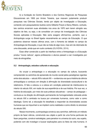66
b) a fundação do Centro Brasileiro e dos Centros Regionais de Pesquisas
Educacionais em 1955 por Anísio Teixeira, que visavam justamente produzir
pesquisas nas Ciências Sociais, tendo por objeto de investigação a Educação,
contando com pesquisadores ilustres como Gilberto Freyre e Darcy Ribeiro, contudo,
tais centros encerram suas atividades nos anos de 1970 sem terem atingido seu
objetivo de fato, ou seja, o de consolidar um campo de investigação das Ciências
Sociais aplicadas à Educação. Não seria exagero afirmarmos, portanto, que a
Antropologia surge no Brasil ligada visceralmente ao campo da Educação. O que
podemos observar nesses últimos anos, com o fomento do debate no campo da
Antropologia da Educação, é que não se trata de algo novo, mas sim da retomada de
uma discussão, ainda que em outro contexto (OLIVEIRA, 2014).
Esse olhar construído a partir da interface entre a Antropologia e a Educação
produz “novos nativos”, agora professores e alunos passam a ser investigados por
meio de etnografias.
5.2 Antropologia, estudos culturais e educação
Ao cruzar a antropologia e a educação no campo da cultura, buscando
compreender os caminhos de apreensão do mundo social pelos paradigmas vigentes
entre dois séculos — século XIX e século XX — evidenciou-se que a história da ciência
antropológica a conduziu em direção à afirmação da diversidade sociocultural e do
relativismo. O fato a colocou e a coloca em condição potencial de interlocutora no
interior do século XXI, em razão de sua experiência e de sua história. Por sua vez, a
história da educação, por meio de suas práticas educativas – campo da pedagogia –
conduziu-a na direção da afirmação permanente da homogeneidade colocada ainda
no século XIX e centrada na busca por universais humanos, como valor e como
ideologia. Como tal, a educação foi desafiada a responder às diversidades sociais
humanas que se impunham e se impõem como realidade e como direito no alvorecer
do século XXI.
Nesse movimento, a antropologia construiu seu caminhar, definindo um método
próprio de fazer ciência, construindo seu objeto a partir de uma forma particular de
fazer perguntas, construir estratégias, para penetrar no universo do outro, seu sujeito,
podendo com ele investigar e buscar explicações para os fatos da vida humana. A
 