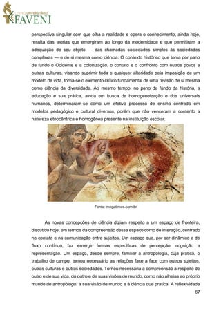 67
perspectiva singular com que olha a realidade e opera o conhecimento, ainda hoje,
resulta das teorias que emergiram ao longo da modernidade e que permitiram a
adequação de seu objeto — das chamadas sociedades simples às sociedades
complexas — e de si mesma como ciência. O contexto histórico que toma por pano
de fundo o Ocidente e a colonização, o contato e o confronto com outros povos e
outras culturas, visando suprimir toda e qualquer alteridade pela imposição de um
modelo de vida, torna-se o elemento crítico fundamental de uma revisão de si mesma
como ciência da diversidade. Ao mesmo tempo, no pano de fundo da história, a
educação e sua prática, ainda em busca de homogeneização e dos universais
humanos, determinaram-se como um efetivo processo de ensino centrado em
modelos pedagógico e cultural diversos, porém que não venceram a contento a
natureza etnocêntrica e homogênea presente na instituição escolar.
Fonte: megatimes.com.br
As novas concepções de ciência diziam respeito a um espaço de fronteira,
discutido hoje, em termos da compreensão desse espaço como de interação, centrado
no contato e na comunicação entre sujeitos. Um espaço que, por ser dinâmico e de
fluxo contínuo, faz emergir formas específicas de percepção, cognição e
representação. Um espaço, desde sempre, familiar à antropologia, cuja prática, o
trabalho de campo, tornou necessário as relações face a face com outros sujeitos,
outras culturas e outras sociedades. Tornou necessária a compreensão a respeito do
outro e de sua vida, do outro e de suas visões de mundo, como não alheias ao próprio
mundo do antropólogo, a sua visão de mundo e à ciência que pratica. A reflexividade
 