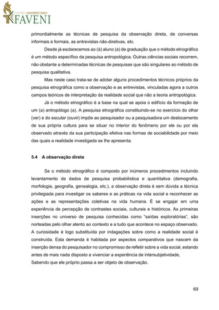 69
primordialmente as técnicas de pesquisa da observação direta, de conversas
informais e formais, as entrevistas não-diretivas, etc.
Desde já esclarecemos ao (à) aluno (a) de graduação que o método etnográfico
é um método específico da pesquisa antropológica. Outras ciências sociais recorrem,
não obstante a determinadas técnicas de pesquisas que são singulares ao método de
pesquisa qualitativa.
Mas neste caso trata-se de adotar alguns procedimentos técnicos próprios da
pesquisa etnográfica como a observação e as entrevistas, vinculadas agora a outros
campos teóricos de interpretação da realidade social que não a teoria antropológica.
Já o método etnográfico é a base na qual se apoia o edifício da formação de
um (a) antropólogo (a). A pesquisa etnográfica constituindo-se no exercício do olhar
(ver) e do escutar (ouvir) impõe ao pesquisador ou a pesquisadora um deslocamento
de sua própria cultura para se situar no interior do fenômeno por ele ou por ela
observado através da sua participação efetiva nas formas de sociabilidade por meio
das quais a realidade investigada se lhe apresenta.
5.4 A observação direta
Se o método etnográfico é composto por inúmeros procedimentos incluindo
levantamento de dados de pesquisa probabilística e quantitativa (demografia,
morfologia, geografia, genealogia, etc.), a observação direta é sem dúvida a técnica
privilegiada para investigar os saberes e as práticas na vida social e reconhecer as
ações e as representações coletivas na vida humana. É se engajar em uma
experiência de percepção de contrastes sociais, culturais e históricos. As primeiras
inserções no universo de pesquisa conhecidas como “saídas exploratórias”, são
norteadas pelo olhar atento ao contexto e a tudo que acontece no espaço observado.
A curiosidade é logo substituída por indagações sobre como a realidade social é
construída. Esta demanda é habitada por aspectos comparativos que nascem da
inserção densa do pesquisador no compromisso de refletir sobre a vida social, estando
antes de mais nada disposto a vivenciar a experiência de intersubjetividade,
Sabendo que ele próprio passa a ser objeto de observação.
 