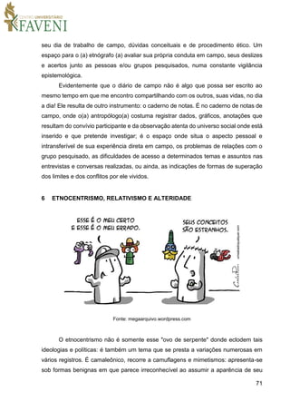 71
seu dia de trabalho de campo, dúvidas conceituais e de procedimento ético. Um
espaço para o (a) etnógrafo (a) avaliar sua própria conduta em campo, seus deslizes
e acertos junto as pessoas e/ou grupos pesquisados, numa constante vigilância
epistemológica.
Evidentemente que o diário de campo não é algo que possa ser escrito ao
mesmo tempo em que me encontro compartilhando com os outros, suas vidas, no dia
a dia! Ele resulta de outro instrumento: o caderno de notas. É no caderno de notas de
campo, onde o(a) antropólogo(a) costuma registrar dados, gráficos, anotações que
resultam do convívio participante e da observação atenta do universo social onde está
inserido e que pretende investigar; é o espaço onde situa o aspecto pessoal e
intransferível de sua experiência direta em campo, os problemas de relações com o
grupo pesquisado, as dificuldades de acesso a determinados temas e assuntos nas
entrevistas e conversas realizadas, ou ainda, as indicações de formas de superação
dos limites e dos conflitos por ele vividos.
6 ETNOCENTRISMO, RELATIVISMO E ALTERIDADE
Fonte: megaarquivo.wordpress.com
O etnocentrismo não é somente esse "ovo de serpente" donde eclodem tais
ideologias e políticas: é também um tema que se presta a variações numerosas em
vários registros. É camaleônico, recorre a camuflagens e mimetismos: apresenta-se
sob formas benignas em que parece irreconhecível ao assumir a aparência de seu
 