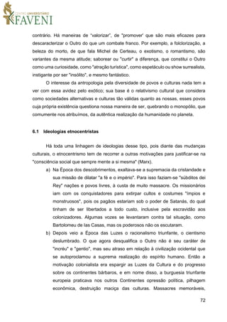 72
contrário. Há maneiras de “valorizar”, de "promover' que são mais eficazes para
descaracterizar o Outro do que um combate franco. Por exemplo, a folclorização, a
beleza do morto, de que fala Michel de Certeau, o exotismo, o romantismo, são
variantes da mesma atitude; saborear ou "curtir" a diferença, que constitui o Outro
como uma curiosidade, como "atração turística", como espetáculo ou show surrealista,
instigante por ser "insólito", e mesmo fantástico.
O interesse da antropologia pela diversidade de povos e culturas nada tem a
ver com essa avidez pelo exótico; sua base é o relativismo cultural que considera
como sociedades alternativas e culturas tão válidas quanto as nossas, esses povos
cuja própria existência questiona nossa maneira de ser, quebrando o monopólio, que
comumente nos atribuímos, da autêntica realização da humanidade no planeta.
6.1 Ideologias etnocentristas
Há toda uma linhagem de ideologias desse tipo, pois diante das mudanças
culturais, o etnocentrismo tem de recorrer a outras motivações para justificar-se na
"consciência social que sempre mente a si mesma" (Marx).
a) Na Época dos descobrimentos, exaltava-se a supremacia da cristandade e
sua missão de dilatar "a fé e o império". Para isso faziam-se "súbditos dei
Rey" nações e povos livres, à custa de muito massacre. Os missionários
iam com os conquistadores para extirpar cultos e costumes "ímpios e
monstruosos", pois os pagãos estariam sob o poder de Satanás, do qual
tinham de ser libertados a todo custo, inclusive pela escravidão aos
colonizadores. Algumas vozes se levantaram contra tal situação, como
Bartolomeu de Ias Casas, mas os poderosos não os escutaram.
b) Depois veio a Época das Luzes o racionalismo triunfante, o cientismo
deslumbrado. O que agora desqualifica o Outro não é seu caráter de
"incréu" e "gentio", mas seu atraso em relação à civilização ocidental que
se autoproclamou a suprema realização do espírito humano. Então a
motivação colonialista era espargir as Luzes da Cultura e do progresso
sobre os continentes bárbaros, e em nome disso, a burguesia triunfante
europeia praticava nos outros Continentes opressão política, pilhagem
econômica, destruição maciça das culturas. Massacres memoráveis,
 