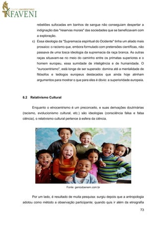 73
rebeliões sufocadas em banhos de sangue não conseguiam despertar a
indignação das "reservas morais" das sociedades que se beneficiavam com
a exploração.
c) Essa ideologia da "Supremacia espiritual do Ocidente" tinha um aliado mais
prosaico: o racismo que, embora formulado com pretensões científicas, não
passava de uma tosca ideologia da supremacia da raça branca. As outras
raças situavam-se no meio do caminho entre os primatas superiores e o
homem europeu, essa sumidade de inteligência e de humanidade. O
"eurocentrismo", está longe de ser superado: domina até a mentalidade de
filósofos e teólogos europeus destacados que ainda hoje alinham
argumentos para mostrar o que para eles é óbvio: a superioridade europeia.
6.2 Relativismo Cultural
Enquanto o etnocentrismo é um preconceito, e suas derivações doutrinárias
(racismo, evolucionismo cultural, etc.) são ideologias (consciência falsa e falsa
ciência), o relativismo cultural pertence à esfera da ciência.
Fonte: geniodoenem.com.br
Por um lado, é resultado de muita pesquisa: surgiu depois que a antropologia
adotou como método a observação participante; quando quis ir além da etnografia
 