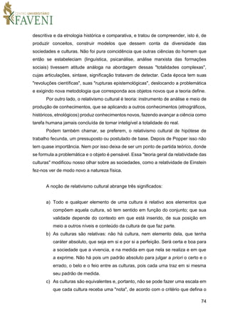 74
descritiva e da etnologia histórica e comparativa, e tratou de compreender, isto é, de
produzir conceitos, construir modelos que dessem conta da diversidade das
sociedades e culturas. Não foi pura coincidência que outras ciências do homem que
então se estabeleciam (linguística, psicanálise, análise marxista das formações
sociais) tivessem atitude análoga na abordagem dessas "totalidades complexas",
cujas articulações, sintaxe, significação tratavam de detectar. Cada época tem suas
"revoluções científicas", suas "rupturas epistemológicas", deslocando a problemática
e exigindo nova metodologia que corresponda aos objetos novos que a teoria define.
Por outro lado, o relativismo cultural é teoria: instrumento de análise e meio de
produção de conhecimentos, que se aplicando a outros conhecimentos (etnográficos,
históricos, etnológicos) produz conhecimentos novos, fazendo avançar a ciência como
tarefa humana jamais concluída de tomar inteligível a totalidade do real.
Podem também chamar, se preferem, o relativismo cultural de hipótese de
trabalho fecunda, um pressuposto ou postulado de base. Depois de Popper isso não
tem quase importância. Nem por isso deixa de ser um ponto de partida teórico, donde
se formula a problemática e o objeto é pensável. Essa "teoria geral da relatividade das
culturas" modificou nosso olhar sobre as sociedades, como a relatividade de Einstein
fez-nos ver de modo novo a natureza física.
A noção de relativismo cultural abrange três significados:
a) Todo e qualquer elemento de uma cultura é relativo aos elementos que
compõem aquela cultura, só tem sentido em função do conjunto; que sua
validade depende do contexto em que está inserido, de sua posição em
meio a outros níveis e conteúdo da cultura de que faz parte.
b) As culturas são relativas: não há cultura, nem elemento dela, que tenha
caráter absoluto, que seja em si e por si a perfeição. Será certa e boa para
a sociedade que a vivencia, e na medida em que nela se realiza e em que
a exprime. Não há pois um padrão absoluto para julgar a priori o certo e o
errado, o belo e o feio entre as culturas, pois cada uma traz em si mesma
seu padrão de medida.
c) As culturas são equivalentes e, portanto, não se pode fazer uma escala em
que cada cultura receba uma "nota", de acordo com o critério que defina o
 