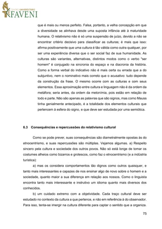 75
que é mais ou menos perfeito. Falsa, portanto, a velha concepção em que
a diversidade se alinhava desde uma suposta infância até à maturidade
humana. O relativismo não é só uma suspensão de juízo, devido a não se
encontrar critério decisivo para classificar as culturas; é mais que isso:
afirma positivamente que uma cultura é tão válida como outra qualquer, por
ser uma experiência diversa que o ser social faz de sua humanidade. As
culturas são variantes, alternativas, distintos modos como o verbo "ser
homem" é conjugado na sincronia do espaço e na diacronia da história.
Como a forma verbal do indicativo não é mais certa ou errada que a do
subjuntivo, nem o nominativo mais correto que o acusativo: tudo depende
da construção da frase. O mesmo ocorre com as culturas e com seus
elementos. Essa aproximação entre cultura e linguagem não é da ordem da
metáfora; seria antes, da ordem da metonímia, pois estão em relação de
todo e parte. Não são apenas as palavras que são signos, mas como Mauss
tinha genialmente antecipado, é a totalidade dos elementos culturais que
pertencem à esfera do signo, e que deve ser estudada por uma semiótica.
6.3 Consequências e repercussões do relativismo cultural
Como se pode prever, suas consequências são diametralmente opostas às do
etnocentrismo, e suas repercussões são múltiplas. Vejamos algumas. a) Respeito
sincero pela cultura e sociedade dos outros povos. Não só está longe de tomar os
costumes alheios como bizarros e grotescos, como faz o etnocentrismo (e a indústria
turística):
a) mas os considera comportamentos tão dignos como outros quaisquer, e
tanto mais interessantes e capazes de nos ensinar algo de novo sobre o homem e a
sociedade, quanto maior a sua diferença em relação aos nossos. Como o linguista
encontra tanto mais interessante e instrutivo um idioma quanto mais diversos dos
conhecidos.
b) um cuidado extremo com a objetividade. Cada traço cultural deve ser
estudado no contexto da cultura a que pertence, e não em referência à do observador.
Para isso, tenta-se imergir na cultura diferente para captar o sentido que a organiza.
 