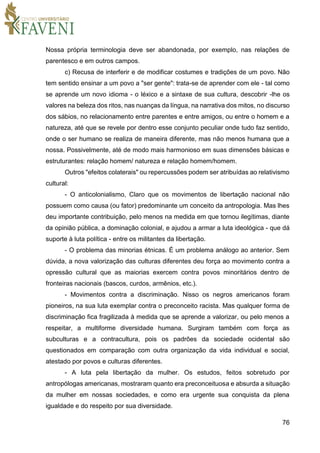 76
Nossa própria terminologia deve ser abandonada, por exemplo, nas relações de
parentesco e em outros campos.
c) Recusa de interferir e de modificar costumes e tradições de um povo. Não
tem sentido ensinar a um povo a "ser gente": trata-se de aprender com ele - tal como
se aprende um novo idioma - o léxico e a sintaxe de sua cultura, descobrir -lhe os
valores na beleza dos ritos, nas nuanças da língua, na narrativa dos mitos, no discurso
dos sábios, no relacionamento entre parentes e entre amigos, ou entre o homem e a
natureza, até que se revele por dentro esse conjunto peculiar onde tudo faz sentido,
onde o ser humano se realiza de maneira diferente, mas não menos humana que a
nossa. Possivelmente, até de modo mais harmonioso em suas dimensões básicas e
estruturantes: relação homem/ natureza e relação homem/homem.
Outros "efeitos colaterais" ou repercussões podem ser atribuídas ao relativismo
cultural:
- O anticolonialismo, Claro que os movimentos de libertação nacional não
possuem como causa (ou fator) predominante um conceito da antropologia. Mas lhes
deu importante contribuição, pelo menos na medida em que tornou ilegítimas, diante
da opinião pública, a dominação colonial, e ajudou a armar a luta ideológica - que dá
suporte à luta política - entre os militantes da libertação.
- O problema das minorias étnicas. É um problema análogo ao anterior. Sem
dúvida, a nova valorização das culturas diferentes deu força ao movimento contra a
opressão cultural que as maiorias exercem contra povos minoritários dentro de
fronteiras nacionais (bascos, curdos, armênios, etc.).
- Movimentos contra a discriminação. Nisso os negros americanos foram
pioneiros, na sua luta exemplar contra o preconceito racista. Mas qualquer forma de
discriminação fica fragilizada à medida que se aprende a valorizar, ou pelo menos a
respeitar, a multiforme diversidade humana. Surgiram também com força as
subculturas e a contracultura, pois os padrões da sociedade ocidental são
questionados em comparação com outra organização da vida individual e social,
atestado por povos e culturas diferentes.
- A luta pela libertação da mulher. Os estudos, feitos sobretudo por
antropólogas americanas, mostraram quanto era preconceituosa e absurda a situação
da mulher em nossas sociedades, e como era urgente sua conquista da plena
igualdade e do respeito por sua diversidade.
 