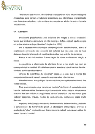 77
- Novo rumo das missões. Missionários católicos foram muito influenciados pela
Antropologia para corrigir o tradicional proselitismo que identificava evangelização
com destruição radical das culturas diferentes, e adotaram a linha da assim chamada
"inculturação".
6.4 Alteridade
Descoberta proporcionada pela distância em relação a nossa sociedade:
“aquilo que tomávamos por natural em nós mesmo é, de fato, cultural; aquilo que era
evidente é infinitamente problemático” (Laplantine, 1996).
Daí a necessidade na formação antropológica do “estranhamento”, isto é, a
perplexidade provocada pelo encontro das culturas que são para nós as mais
distantes, levando tal encontro à modificação do olhar que se tinha de si mesmo.
Presos a uma única cultura ficamos cegos às outras e míopes em relação a
nossa.
A experiência e elaboração da alteridade levam a ver aquilo que nem se
consegue imaginar devido à dificuldade em prestar atenção ao que é habitual, familiar,
cotidiano e considerado evidente.
Através da experiência da “diferença” passa-se a notar que o menos dos
comportamentos não é natural, causando surpresa sobre nós mesmos.
O conhecimento antropológico de nossa cultura passa pelo conhecimento das
outras culturas.
Para a antropologia o que caracteriza “unidade” do homem é sua aptidão para
inventar modos de vida e formas de organização social muito diversos. O que seres
humanos têm em comum é a capacidade para se diferenciar uns dos outros, para
elaborar costumes, línguas, modos de conhecimento, instituições, jogos muito
diversos.
O projeto antropológico consiste no reconhecimento e conhecimento junto com
a compreensão de humanidade plural. A abordagem antropológica provoca a
revolução do “olhar”, implicando num descentramento radical, ruptura com a ideia de
há um “centro do mundo”.
 
