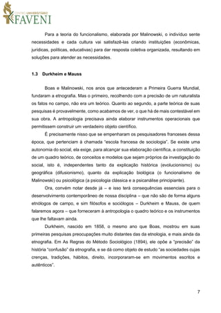 7
Para a teoria do funcionalismo, elaborada por Malinowski, o indivíduo sente
necessidades e cada cultura vai satisfazê-las criando instituições (econômicas,
jurídicas, políticas, educativas) para dar resposta coletiva organizada, resultando em
soluções para atender as necessidades.
1.3 Durkheim e Mauss
Boas e Malinowski, nos anos que antecederam a Primeira Guerra Mundial,
fundaram a etnografia. Mas o primeiro, recolhendo com a precisão de um naturalista
os fatos no campo, não era um teórico. Quanto ao segundo, a parte teórica de suas
pesquisas é provavelmente, como acabamos de ver, o que há de mais contestável em
sua obra. A antropologia precisava ainda elaborar instrumentos operacionais que
permitissem construir um verdadeiro objeto científico.
É precisamente nisso que se empenharam os pesquisadores franceses dessa
época, que pertenciam à chamada “escola francesa de sociologia”. Se existe uma
autonomia do social, ela exige, para alcançar sua elaboração científica, a constituição
de um quadro teórico, de conceitos e modelos que sejam próprios da investigação do
social, isto é, independentes tanto da explicação histórica (evolucionismo) ou
geográfica (difusionismo), quanto da explicação biológica (o funcionalismo de
Malinowski) ou psicológica (a psicologia clássica e a psicanálise principiante).
Ora, convém notar desde já – e isso terá consequências essenciais para o
desenvolvimento contemporâneo de nossa disciplina – que não são de forma alguns
etnólogos de campo, e sim filósofos e sociólogos – Durkheim e Mauss, de quem
falaremos agora – que forneceram à antropologia o quadro teórico e os instrumentos
que lhe faltavam ainda.
Durkheim, nascido em 1858, o mesmo ano que Boas, mostrou em suas
primeiras pesquisas preocupações muito distantes das da etnologia, e mais ainda da
etnografia. Em As Regras do Método Sociológico (1894), ele opõe a “precisão” da
história “confusão” da etnografia, e se dá como objeto de estudo “as sociedades cujas
crenças, tradições, hábitos, direito, incorporaram-se em movimentos escritos e
autênticos”.
 