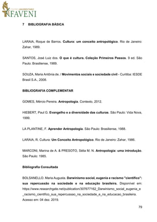 79
7 BIBLIOGRAFIA BÁSICA
LARAIA, Roque de Barros. Cultura: um conceito antropológico. Rio de Janeiro:
Zahar, 1989.
SANTOS, José Luiz dos. O que é cultura. Coleção Primeiros Passos. 9 ed. São
Paulo: Brasiliense, 1989.
SOUZA, Maria Antônia de. / Movimentos sociais e sociedade civil - Curitiba: IESDE
Brasil S.A., 2008.
BIBLIOGRAFIA COMPLEMENTAR
GOMES, Mércio Pereira. Antropologia. Contexto, 2012.
HIEBERT, Paul G. Evangelho e a diversidade das culturas. São Paulo: Vida Nova,
1999.
LA PLANTINE, F. Aprender Antropologia. São Paulo: Brasiliense, 1988.
LARAIA, R. Cultura: Um Conceito Antropológico. Rio de Janeiro: Zahar, 1986.
MARCONI, Marina de A. & PRESOTO, Sélia M. N. Antropologia: uma introdução.
São Paulo: 1985.
Bibliografia Consultada
BOLSANELLO. Maria Augusta. Darwinismo social, eugenia e racismo "científico":
sua repercussão na sociedade e na educação brasileira. Disponível em:
https://www.researchgate.net/publication/307677162_Darwinismo_social_eugenia_e
_racismo_cientifico_sua_repercussao_na_sociedade_e_na_educacao_brasileira.
Acesso em: 04 dez. 2019.
 