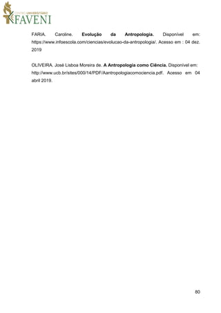 80
FARIA. Caroline. Evolução da Antropologia. Disponível em:
https://www.infoescola.com/ciencias/evolucao-da-antropologia/. Acesso em : 04 dez.
2019
OLIVEIRA. José Lisboa Moreira de. A Antropologia como Ciência. Disponível em:
http://www.ucb.br/sites/000/14/PDF/Aantropologiacomociencia.pdf. Acesso em 04
abril 2019.
 
