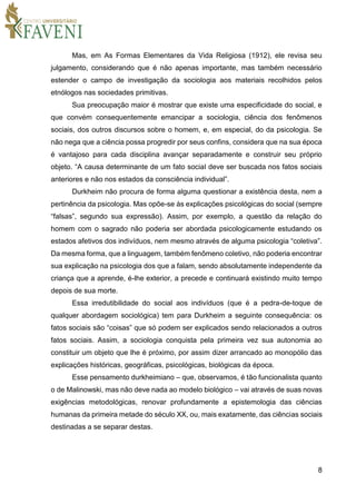 8
Mas, em As Formas Elementares da Vida Religiosa (1912), ele revisa seu
julgamento, considerando que é não apenas importante, mas também necessário
estender o campo de investigação da sociologia aos materiais recolhidos pelos
etnólogos nas sociedades primitivas.
Sua preocupação maior é mostrar que existe uma especificidade do social, e
que convém consequentemente emancipar a sociologia, ciência dos fenômenos
sociais, dos outros discursos sobre o homem, e, em especial, do da psicologia. Se
não nega que a ciência possa progredir por seus confins, considera que na sua época
é vantajoso para cada disciplina avançar separadamente e construir seu próprio
objeto. “A causa determinante de um fato social deve ser buscada nos fatos sociais
anteriores e não nos estados da consciência individual”.
Durkheim não procura de forma alguma questionar a existência desta, nem a
pertinência da psicologia. Mas opõe-se às explicações psicológicas do social (sempre
“falsas”, segundo sua expressão). Assim, por exemplo, a questão da relação do
homem com o sagrado não poderia ser abordada psicologicamente estudando os
estados afetivos dos indivíduos, nem mesmo através de alguma psicologia “coletiva”.
Da mesma forma, que a linguagem, também fenômeno coletivo, não poderia encontrar
sua explicação na psicologia dos que a falam, sendo absolutamente independente da
criança que a aprende, é-lhe exterior, a precede e continuará existindo muito tempo
depois de sua morte.
Essa irredutibilidade do social aos indivíduos (que é a pedra-de-toque de
qualquer abordagem sociológica) tem para Durkheim a seguinte consequência: os
fatos sociais são “coisas” que só podem ser explicados sendo relacionados a outros
fatos sociais. Assim, a sociologia conquista pela primeira vez sua autonomia ao
constituir um objeto que lhe é próximo, por assim dizer arrancado ao monopólio das
explicações históricas, geográficas, psicológicas, biológicas da época.
Esse pensamento durkheimiano – que, observamos, é tão funcionalista quanto
o de Malinowski, mas não deve nada ao modelo biológico – vai através de suas novas
exigências metodológicas, renovar profundamente a epistemologia das ciências
humanas da primeira metade do século XX, ou, mais exatamente, das ciências sociais
destinadas a se separar destas.
 