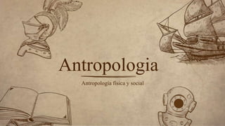 Antropología física y social
Antropologia
 