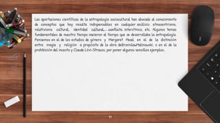Las aportaciones científicas de la antropología sociocultural han abocado al conocimiento
de conceptos que hoy resulta indispensables en cualquier análisis: etnocentrismo,
relativismo cultural, identidad cultural, conflicto interétnico, etc. Algunos temas
fundamentales de nuestro tiempo nacieron al tiempo que se desarrollaba la antropología.
Pensemos en el de los estudios de género y Margaret Mead, en el de la distinción
entre magia y religión a propósito de la obra deBronislawMalinowski, o en el de la
prohibición del incesto y Claude Lévi-Strauss, por poner algunos sencillos ejemplos.
11
 