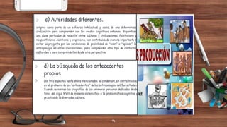 > c) Alteridades diferentes.
originó como parte de un esfuerzo intelectual y social de una determinada
civilización para comprender con los medios cognitivos entonces disponibles
una clase particular de relación entre culturas y civilizaciones. Positivismo y
neopositivismo, cientismo y empirismo, han contribuido de manera importante a
evitar la pregunta por las condiciones de posibilidad de “usar” o “aplicar” la
antropología en otras civilizaciones, para comprender otro tipo de contactos
culturales y para comprenderlos desde otra perspectiva.
> d) La búsqueda de los antecedentes
propios
> Los tres aspectos hasta ahora mencionados se condensan, en cierta medida,
en el problema de los "antecedentes” de las antropologías del Sur actuales.
Cuando se narran las biografías de las primeras personas dedicadas desde
fines del siglo XVIII de manera sistemática a la problemática cognitiva y
práctica de la diversidad cultural
14
 