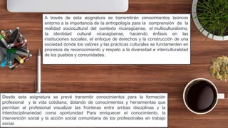 3
A través de esta asignatura se transmitirán conocimientos teóricos
entorno a la importancia de Ia antropología para Ia comprensión de la
realidad sociocultural del contexto nicaragüense, el multiculturalismo,
Ia identidad cultural nicaragüense, haciendo énfasis en las
instituciones sociales, el enfoque de derechos y la construcción de una
sociedad donde los valores y las practicas culturales se fundamenten en
procesos de reconocimiento y respeto a la diversidad e interculturalidad
de los pueblos y comunidades.
Desde esta asignatura se prevé transmitir conocimientos para la formación
profesional y la vida cotidiana, dotando de conocimientos y herramientas que
permitan al profesional visualizar las fronteras entre ambas disciplinas y la
Interdisciplinariedad coma oportunidad Para enriquecer el conocimiento, la
intervención social y la acción social comunitaria de los profesionales en trabajo
social.
 