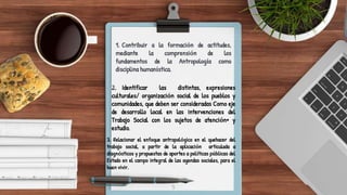 5
1. Contribuir a la formación de actitudes,
mediante la comprensión de los
fundamentos de la Antropología como
disciplina humanística.
2. Identificar las distintas, expresiones
culturales/ organización social de los pueblos y
comunidades, que deben ser consideradas Como eje
de desarrollo local en las intervenciones del
Trabajo Social con los sujetos de atención• y
estudio.
3. Relacionar el enfoque antropológico en el quehacer del
trabajo social, a partir de la aplicación articulada a
diagnósticos y propuestas de aportes a políticas públicas del
Estado en el campo integral de las agendas sociales, para el
buen vivir.
 