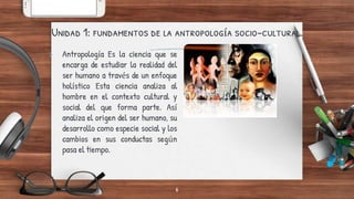Unidad 1: fundamentos de la antropología socio-cultural.
6
> Antropología Es la ciencia que se
encarga de estudiar la realidad del
ser humano a través de un enfoque
holístico Esta ciencia analiza al
hombre en el contexto cultural y
social del que forma parte. Así
analiza el origen del ser humano, su
desarrollo como especie social y los
cambios en sus conductas según
pasa el tiempo.
 