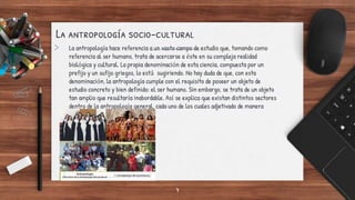 La antropología socio-cultural
> La antropología hace referencia a un vasto campo de estudio que, tomando como
referencia al ser humano, trata de acercarse a éste en su compleja realidad
biológica y cultural. La propia denominación de esta ciencia, compuesta por un
prefijo y un sufijo griegos, lo está sugiriendo. No hay duda de que, con esta
denominación, la antropología cumple con el requisito de poseer un objeto de
estudio concreto y bien definido: el ser humano. Sin embargo, se trata de un objeto
tan amplio que resultaría inabordable. Así se explica que existan distintos sectores
dentro de la antropología general, cada uno de los cuales adjetivado de manera
diferente.
7
 