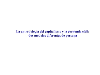 La antropología del capitalismo y la economía civil:
dos modelos diferentes de persona
 
