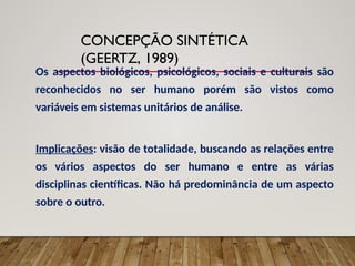 CONCEPÇÃO SINTÉTICA
(GEERTZ, 1989)
Os aspectos biológicos, psicológicos, sociais e culturais são
reconhecidos no ser humano porém são vistos como
variáveis em sistemas unitários de análise.
Implicações: visão de totalidade, buscando as relações entre
os vários aspectos do ser humano e entre as várias
disciplinas científicas. Não há predominância de um aspecto
sobre o outro.
 