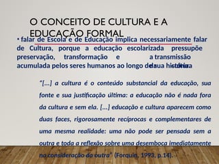 O CONCEITO DE CULTURA E A
EDUCAÇÃO FORMAL
• falar de Escola e de Educação implica necessariamente falar
de Cultura, porque a educação
preservação, transformação e
escolarizada pressupõe
a transmissão
da cultura
acumulada pelos seres humanos ao longo de sua história.
“[...] a cultura é o conteúdo substancial da educação, sua
fonte e sua justificação última: a educação não é nada fora
da cultura e sem ela. [...] educação e cultura aparecem como
duas faces, rigorosamente recíprocas e complementares de
uma mesma realidade: uma não pode ser pensada sem a
outra e toda a reflexão sobre uma desemboca imediatamente
na consideração da outra” (Forquin, 1993, p.14).
 