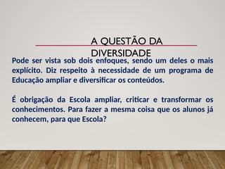 A QUESTÃO DA
DIVERSIDADE
Pode ser vista sob dois enfoques, sendo um deles o mais
explícito. Diz respeito à necessidade de um programa de
Educação ampliar e diversificar os conteúdos.
É obrigação da Escola ampliar, criticar e transformar os
conhecimentos. Para fazer a mesma coisa que os alunos já
conhecem, para que Escola?
 