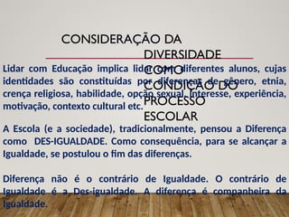 CONSIDERAÇÃO DA
DIVERSIDADE
COMO
CONDIÇÃO DO
PROCESSO
ESCOLAR
Lidar com Educação implica lidar com diferentes alunos, cujas
identidades são constituídas por diferenças de gênero, etnia,
crença religiosa, habilidade, opção sexual, interesse, experiência,
motivação, contexto cultural etc.
A Escola (e a sociedade), tradicionalmente, pensou a Diferença
como DES-IGUALDADE. Como consequência, para se alcançar a
Igualdade, se postulou o fim das diferenças.
Diferença não é o contrário de Igualdade. O contrário de
Igualdade é a Des-igualdade. A diferença é companheira da
Igualdade.
 