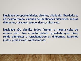 Igualdade de oportunidades, direitos, cidadania, liberdade; e,
ao mesmo tempo, garantia de identidades diferentes, línguas
diferentes, sotaques, tempo, ritmo, cultura etc.
Igualdade não significa todos fazerem a mesma coisa do
mesmo jeito. Isso é uniformidade. Igualdade quer dizer,
sendo diferentes e respeitando-se as diferenças, fazermos
juntos, produzirmos coletivamente.
 
