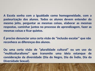 A Escola sonha com a igualdade como homogeneidade, com a
pasteurização dos alunos. Todos os alunos devem entender do
mesmo jeito, perguntar as mesmas coisas, elaborar as mesmas
respostas, caminhar juntos no processo de aprendizagem, fazer as
mesmas coisas e ficar quietos.
É preciso denunciar uma certa visão de “inclusão escolar” que não
reconhece as diferenças dos alunos.
Ou uma certa visão de “pluralidade cultural” ou um uso do
“multiculturalismo” que transmite uma ideia estanque de
consideração da diversidade (Dia do Negro, Dia do Índio, Dia da
Diversidade Sexual).
 