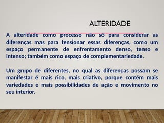 ALTERIDADE
A alteridade como processo não só para considerar as
diferenças mas para tensionar essas diferenças, como um
espaço permanente de enfrentamento denso, tenso e
intenso; também como espaço de complementariedade.
Um grupo de diferentes, no qual as diferenças possam se
manifestar é mais rico, mais criativo, porque contém mais
variedades e mais possibilidades de ação e movimento no
seu interior.
 