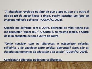 “A alteridade revela-se no fato de que o que eu sou e o outro é
não se faz de modo linear e único, porém constitui um jogo de
imagens múltiplo e diverso” (GUSMÃO, 2003).
Quando me defronto com o Outro, diferente de mim, tenho que
me perguntar “quem sou?”. O Outro é, ao mesmo tempo, o Outro
de mim enquanto eu sou o Outro do Outro.
“Como conviver com as diferenças e estabelecer relações
solidárias e de equidade entre sujeitos diferentes? Esses são os
desafios permanentes da educação e da escola” (GUSMÃO, 2003).
Considerar a diferença pode fazer a diferença.
 