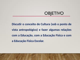Discutir o conceito de Cultura (sob o ponto de
vista antropológico) e fazer algumas relações
com a Educação, com a Educação Física e com
a Educação Física Escolar.
OBJETIVO
 