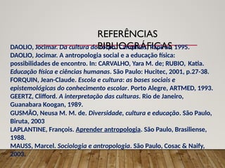 REFERÊNCIAS
BIBLIOGRÁFICAS
DAOLIO, Jocimar. Da cultura do corpo. Campinas, Papirus, 1995.
DAOLIO, Jocimar. A antropologia social e a educação física:
possibilidades de encontro. In: CARVALHO, Yara M. de; RUBIO, Katia.
Educação física e ciências humanas. São Paulo: Hucitec, 2001, p.27-38.
FORQUIN, Jean-Claude. Escola e cultura: as bases sociais e
epistemológicas do conhecimento escolar. Porto Alegre, ARTMED, 1993.
GEERTZ, Clifford. A interpretação das culturas. Rio de Janeiro,
Guanabara Koogan, 1989.
GUSMÃO, Neusa M. M. de. Diversidade, cultura e educação. São Paulo,
Biruta, 2003
LAPLANTINE, François. Aprender antropologia. São Paulo, Brasiliense,
1988.
MAUSS, Marcel. Sociologia e antropologia. São Paulo, Cosac & Naify,
2003.
 