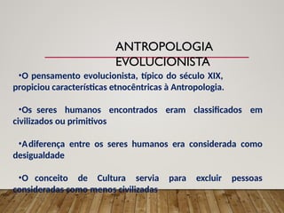 ANTROPOLOGIA
EVOLUCIONISTA
•O pensamento evolucionista, típico do século XIX,
propiciou características etnocêntricas à Antropologia.
•Os seres humanos encontrados eram classificados em
civilizados ou primitivos
•Adiferença entre os seres humanos era considerada como
desigualdade
•O conceito de Cultura servia para excluir pessoas
consideradas como menos civilizadas
 