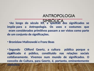 •Ao longo do século XX, a questão dos significados se
impõe para a Antropologia. Os usos e costumes que
eram considerados primitivos passam a ser vistos como parte
de um conjunto de significações.
• Bronislaw Malinowski e Franz Boas
• Segundo Clifford Geertz, a cultura
é
pública porque o
significado é público, constituído nas relações sociais
cotidianamente. Vivemos num mundo de significados. O
conceito de Cultura, para Geertz, é, portanto, eminentemente
simbólico.
ANTROPOLOGIA
SIMBÓLICA
 