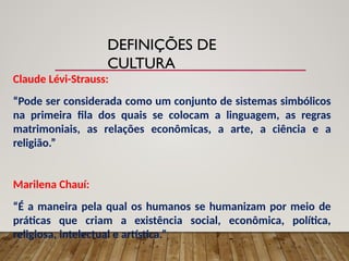 DEFINIÇÕES DE
CULTURA
Claude Lévi-Strauss:
“Pode ser considerada como um conjunto de sistemas simbólicos
na primeira fila dos quais se colocam a linguagem, as regras
matrimoniais, as relações econômicas, a arte, a ciência e a
religião.”
Marilena Chauí:
“É a maneira pela qual os humanos se humanizam por meio de
práticas que criam a existência social, econômica, política,
religiosa, intelectual e artística.”
 