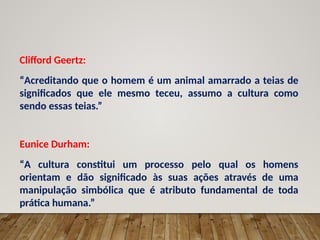 Clifford Geertz:
“Acreditando que o homem é um animal amarrado a teias de
significados que ele mesmo teceu, assumo a cultura como
sendo essas teias.”
Eunice Durham:
“A cultura constitui um processo pelo qual os homens
orientam e dão significado às suas ações através de uma
manipulação simbólica que é atributo fundamental de toda
prática humana.”
 