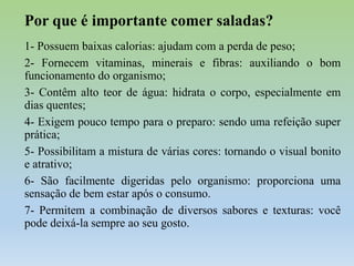 Por que é importante comer saladas?
1- Possuem baixas calorias: ajudam com a perda de peso;
2- Fornecem vitaminas, minerais e fibras: auxiliando o bom
funcionamento do organismo;
3- Contêm alto teor de água: hidrata o corpo, especialmente em
dias quentes;
4- Exigem pouco tempo para o preparo: sendo uma refeição super
prática;
5- Possibilitam a mistura de várias cores: tornando o visual bonito
e atrativo;
6- São facilmente digeridas pelo organismo: proporciona uma
sensação de bem estar após o consumo.
7- Permitem a combinação de diversos sabores e texturas: você
pode deixá-la sempre ao seu gosto.

 