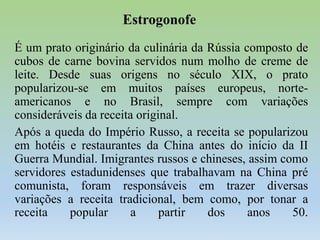 Estrogonofe
É um prato originário da culinária da Rússia composto de
cubos de carne bovina servidos num molho de creme de
leite. Desde suas origens no século XIX, o prato
popularizou-se em muitos países europeus, norteamericanos e no Brasil, sempre com variações
consideráveis da receita original.
Após a queda do Império Russo, a receita se popularizou
em hotéis e restaurantes da China antes do início da II
Guerra Mundial. Imigrantes russos e chineses, assim como
servidores estadunidenses que trabalhavam na China pré
comunista, foram responsáveis em trazer diversas
variações a receita tradicional, bem como, por tonar a
receita
popular
a
partir
dos
anos
50.

 