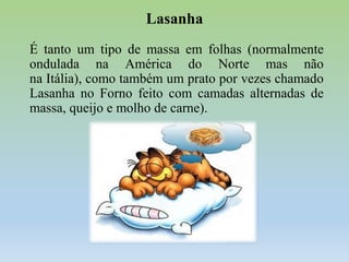 Lasanha
É tanto um tipo de massa em folhas (normalmente
ondulada na América do Norte mas não
na Itália), como também um prato por vezes chamado
Lasanha no Forno feito com camadas alternadas de
massa, queijo e molho de carne).

 