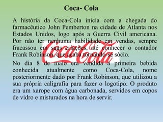 Coca- Cola
A história da Coca-Cola inicia com a chegada do
farmacêutico John Pemberton na cidade de Atlanta nos
Estados Unidos, logo após a Guerra Civil americana.
Por não ter nenhuma habilidade em vendas, sempre
fracassou em suas criações, até conhecer o contador
Frank Robinson, que acaba tornando-se sócio.
No dia 8 de maio era vendida a primeira bebida
conhecida atualmente como Coca-Cola, nome
posteriormente dado por Frank Robinson, que utilizou a
sua própria caligrafia para fazer o logotipo. O produto
era um xarope com água carbonada, servidos em copos
de vidro e misturados na hora de servir.

 