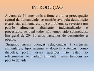 INTRODUÇÃO
A cerca de 50 anos atrás a fome era uma preocupação
central da humanidade, se manifestava pela desnutrição
e carências alimentares, hoje o problema se reveste a um
padrão alimentar altamente industrializado e
processado, ao qual todos nós temos sido submetidos.
Em geral de 20- 30 anos passamos de desnutridos a
obesos.
Surgindo assim doenças relacionadas à carências
alimentares, tipo anemia e doenças crônicas, como
diabetes, porém essas questões não estão só
relacionadas ao padrão alimentar, mais também ao
padrão de vida.

 