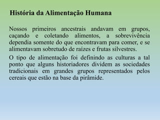 História da Alimentação Humana
Nossos primeiros ancestrais andavam em grupos,
caçando e coletando alimentos, a sobrevivência
dependia somente do que encontravam para comer, e se
alimentavam sobretudo de raízes e frutas silvestres.
O tipo de alimentação foi definindo as culturas a tal
ponto que alguns historiadores dividem as sociedades
tradicionais em grandes grupos representados pelos
cereais que estão na base da pirâmide.

 