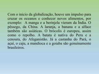 Com o inicio da globalização, houve um impulso para
cruzar os oceanos e conhecer novos alimentos, por
exemplo: A manga e a berinjela vieram da Índia. O
pêssego, da China. A laranja, a banana e a alface
também são asiáticas. O brócolis é europeu, assim
como o repolho. A batata é nativa do Peru e a
cenoura, do Afeganistão. Já a castanha do Pará, o
açaí, o caju, a mandioca e a goiaba são genuinamente
brasileiros.

 