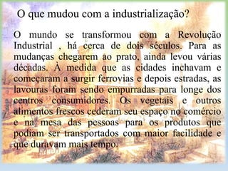 O que mudou com a industrialização?
O mundo se transformou com a Revolução
Industrial , há cerca de dois séculos. Para as
mudanças chegarem ao prato, ainda levou várias
décadas. À medida que as cidades inchavam e
começaram a surgir ferrovias e depois estradas, as
lavouras foram sendo empurradas para longe dos
centros consumidores. Os vegetais e outros
alimentos frescos cederam seu espaço no comércio
e na mesa das pessoas para os produtos que
podiam ser transportados com maior facilidade e
que duravam mais tempo.

 