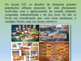 No século XX, os desafios de alimentar grandes
populações urbanas pareciam ter sido plenamente
resolvidos com o aparecimento da comida enlatada,
congelada, industrializada e do fast food. Só não se
levou em consideração que, com essas mudanças, o
cardápio ficaria cada vez menos nutritivo.

 