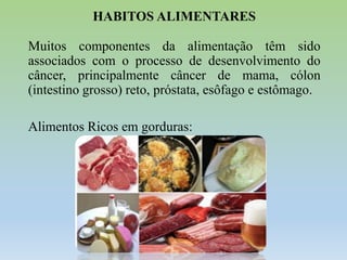 HABITOS ALIMENTARES
Muitos componentes da alimentação têm sido
associados com o processo de desenvolvimento do
câncer, principalmente câncer de mama, cólon
(intestino grosso) reto, próstata, esôfago e estômago.
Alimentos Ricos em gorduras:

 